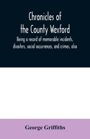 Chronicles of the County Wexford: Being a Record of Memorable Incidents, Disasters, Social Occurrences, and Crimes, Also, Biographies of Eminent Persons, &c., &c., Brought Down to the Year 1877 101597192X Book Cover