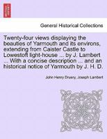 Twenty-four views displaying the beauties of Yarmouth and its environs, extending from Caister Castle to Lowestoft light-house ... by J. Lambert ... ... an historical notice of Yarmouth by J. H. D. 124159953X Book Cover