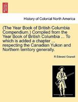 (The Year Book of British Columbia Compendium.) Compiled from the Year Book of British Columbia ... To which is added a chapter ... respecting the Canadian Yukon and Northern territory generally. 1241511462 Book Cover