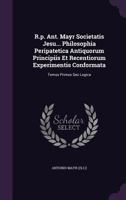 R.p. Ant. Mayr Societatis Jesu... Philosophia Peripatetica Antiquorum Principiis Et Recentiorum Experimentis Conformata: Tomus Primus Seu Logica 1179337247 Book Cover