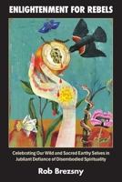 Enlightenment for Rebels : Celebrating Our Wild and Sacred Earthly Selves in Jubilant Defiance of Disembodied Spirituality, Unabridged Edition 0972345264 Book Cover