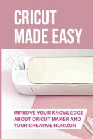 Cricut Made Easy: Improve Your Knowledge About Cricut Maker And Your Creative Horizon: Cricut Tutorials B09DFMSDFV Book Cover