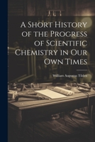 A Short History of the Progress of Scientific Chemistry in Our Own Times 1022096826 Book Cover