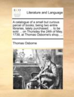 A catalogue of a small but curious parcel of books; being two entire libraries, lately purchased; ... to be sold ... on Thursday the 24th of May, 1739, at Thomas Osborne's shop, ... 1170405576 Book Cover