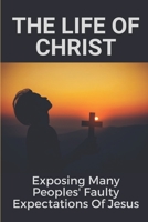 The Life Of Christ: Exposing Many Peoples' Faulty Expectations Of Jesus: Guide To Grow Closer To Jesus B09914FYMH Book Cover