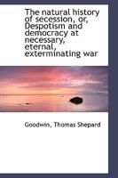 The natural history of secession, or, Despotism and democracy at necessary, eternal, exterminating w 1010170279 Book Cover
