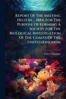 Report Of The Meeting Held In ... 1884, For The Purpose Of Forming A Society For The Biological Investigation Of The Coasts Of The United Kingdom... 1278665862 Book Cover