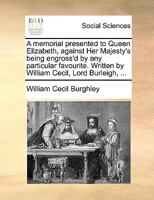 A memorial presented to Queen Elizabeth, against Her Majesty's being engross'd by any particular favourite. Written by William Cecil, Lord Burleigh, ... 1170368557 Book Cover