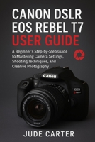 CANON DSLR EOS REBEL T7 USER GUIDE FOR BEGINNERS: A Beginner’s Step-by-Step Guide to Mastering Camera Settings, Shooting Techniques, and Creative Photography B0G6Z8GW49 Book Cover