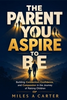 The Parent You Aspire to Be: Building Connection, Confidence, and Compassion in the Journey of Raising Children B0HGL6HXTX Book Cover
