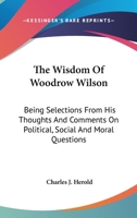 The Wisdom of Woodrow Wilson: Being Selections from His Thoughts and Comments on Political, Social and Moral Questions (Classic Reprint) 0548325111 Book Cover