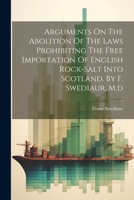 Arguments On The Abolition Of The Laws Prohibiting The Free Importation Of English Rock-salt Into Scotland. By F. Swediaur, M.d 1022257552 Book Cover