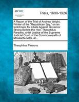 A Report of the Trial of Andrew Wright, Printer of the "Republican Spy," on an Indictment for Libels Against Governor Strong Before the Hon. ... of the Commonwealth of Massachusetts, at... 1275541402 Book Cover