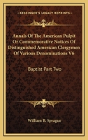 Annals of the American Pulpit or Commemorative Notices of Distinguished American Clergymen of Various Denominations V6: Baptist Part Two 1162979291 Book Cover