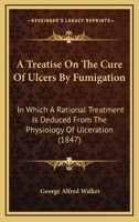 A Treatise On The Cure Of Ulcers By Fumigation: In Which A Rational Treatment Is Deduced From The Physiology Of Ulceration 1437060463 Book Cover