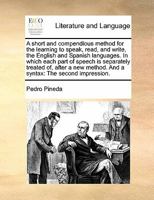 A short and compendious method for the learning to speak, read, and write, the English and Spanish languages. In which each part of speech is ... method. And a syntax: The second impression. 1171460139 Book Cover