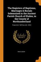 The Registers of Baptisms, Marriages & Burials Solemnized in the Ancient Parish Church of Elsdon, in the County of Northumberland: From A.D. 1672 to A.D. 1812 1021720143 Book Cover