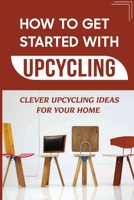 How To Get Started With Upcycling: Clever Upcycling Ideas For Your Home: Upcycling Ideas B09CGKTM6F Book Cover
