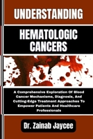 UNDERSTANDING HEMATOLOGIC CANCERS: A Comprehensive Exploration Of Blood Cancer Mechanisms, Diagnosis, And Cutting-Edge Treatment Approaches To Empower Patients And Healthcare Professionals B0FFTLML2D Book Cover