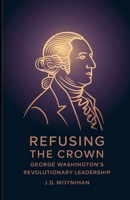 Refusing The Crown: George Washington's Revolutionary Leadership B0F2661VRC Book Cover