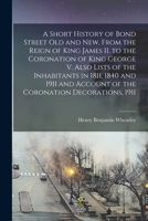 A Short History of Bond Street Old and New, From the Reign of King James II. to the Coronation of King George V. Also Lists of the Inhabitants in ... Account of the Coronation Decorations, 1911 1014797446 Book Cover