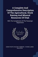 A Complete and Comprehensive Description of the Agricultural, Stock Raising and Mineral Resources of Utah: With the Compliments of the Passenger Department 3744726800 Book Cover