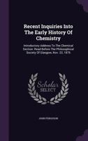 Recent Inquiries Into the Early History of Chemistry: Introductory Address to the Chemical Section: Read Before the Philosophical Society of Glasgow, Nov. 22, 1876 1275643876 Book Cover