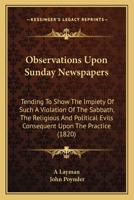 Observations Upon Sunday Newspapers: Tending To Show The Impiety Of Such A Violation Of The Sabbath, The Religious And Political Evils Consequent Upon The Practice 1104301652 Book Cover