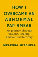 HOW I OVERCAME AN ABNORMAL PAP SMEAR: My Journey Through Trauma, Healing and Natural Recovery From LSIL B0FW4VR7DR Book Cover