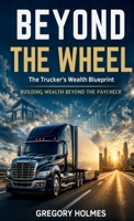 Beyond the Wheel: The Trucker’s Wealth Blueprint: Building Wealth Beyond the Paycheck B0HJ3TDRYP Book Cover