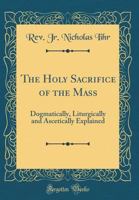 The Holy Sacrifice of the Mass; Dogmatically, Liturgically and Ascetically Explained 1519440324 Book Cover