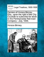 Opinion of Horace Binney, Esq., upon the right of the City Councils to subscribe for stock in the Pennsylvania Rail-road Company: July, 1846. 1240050879 Book Cover