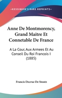 Anne De Montmorency, Grand Maitre Et Connetable De France: A La Cour, Aux Armees Et Au Conseil Du Roi Francois I 110403431X Book Cover