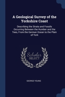 A Geological Survey of the Yorkshire Coast: Describing the Strata and Fossils Occurring Between the Humber and the Tees, from the German Ocean to the Plain of York ... 1376455358 Book Cover