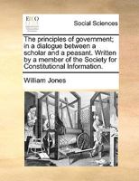 The Principles of Government, in a Dialogue Between a Scholar and a Peasant. Written by a Member of the Society for Constitutional Information 1347524754 Book Cover