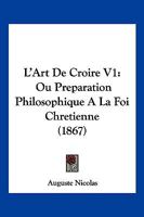 L'Art De Croire V1: Ou Preparation Philosophique A La Foi Chretienne (1867) 1160740607 Book Cover