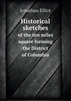 Historical Sketches of the Ten Miles Square Forming the District of Columbia: With a Picture of Washington, Describing Objects of General Interest Or Curiosity at the Metropolis of the Union 1019050500 Book Cover