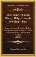 The Form Of Sound Words, Helps Towards Holding It Fast: Seven Sermons Preached Before The University Of Oxford, On Some Important Points Of Faith And Practice 1165109727 Book Cover