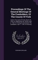 Proceedings of the General Meetings of the Freeholders, of the County of York: Held at the Castle of York, March 25, 1784, for Addressing the Throne, April 2, 1784, for Putting in Nomination the Candi 1274576547 Book Cover