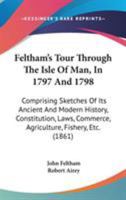 Feltham's Tour Through The Isle Of Man, In 1797 And 1798: Comprising Sketches Of Its Ancient And Modern History, Constitution, Laws, Commerce, Agriculture, Fishery, Etc. 1104055570 Book Cover