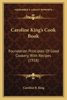Caroline King’s Cook Book: Foundation Principles Of Good Cookery, With Recipes 1166470261 Book Cover