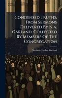 Condensed Truths, From Sermons Delivered By N.a. Garland, Collected By Members Of The Congregation 1024591409 Book Cover