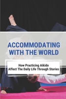 Accommodating With The World: How Practicing Aikido Affect The Daily Life Through Stories: Aikido Principles In Reality B096TTTWV6 Book Cover