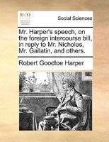 Mr. Harper's speech, on the foreign intercourse bill, in reply to Mr. Nicholas, Mr. Gallatin, and others. 1170852858 Book Cover