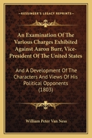 An Examination Of The Various Charges Exhibited Against Aaron Burr, Vice-President Of The United States: And A Development Of The Characters And Views Of His Political Opponents 1240084242 Book Cover