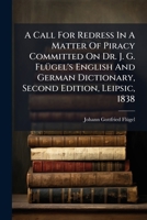A Call For Redress In A Matter Of Piracy Committed On Dr. J. G. Flügel's English And German Dictionary, Second Edition, Leipsic, 1838: A True ... Third Edition, Published At Leipsic, 1847... 1279337230 Book Cover