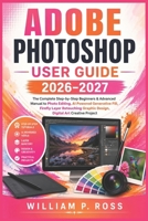 ADOBE PHOTOSHOP USER GUIDE 2026–2027: The Complete Step-by-Step Beginners & Advanced Manual to Photo Editing, AI Powered Generative Fill, Firefly Layer Retouching Graphic Design, Digital Art Creative B0H8SDPMSS Book Cover