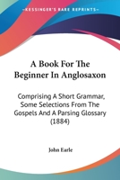 A Book for the Beginner in Anglo-Saxon: Comprising a Short Grammar and Some Selections From the Gospels 1443786519 Book Cover