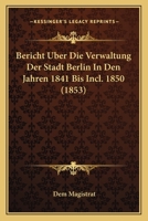 Bericht Uber Die Verwaltung Der Stadt Berlin In Den Jahren 1841 Bis Incl. 1850 (1853) 116846899X Book Cover
