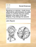 Readings on statutes, chiefly those, affecting the administration of public justice, in criminal and civil cases; passed in the reign of His late Majesty, King George the second 1171370954 Book Cover